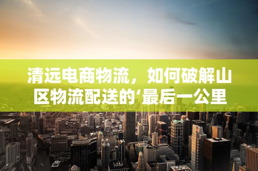 清远电商物流，如何破解山区物流配送的‘最后一公里’难题？