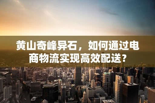 黄山奇峰异石，如何通过电商物流实现高效配送？