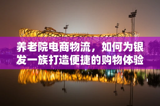 养老院电商物流，如何为银发一族打造便捷的购物体验？