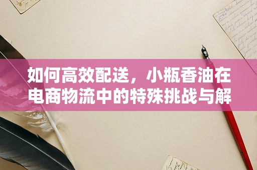 如何高效配送，小瓶香油在电商物流中的特殊挑战与解决方案？