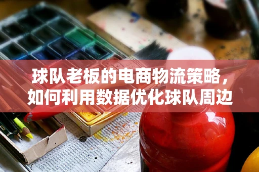 球队老板的电商物流策略，如何利用数据优化球队周边商品配送？