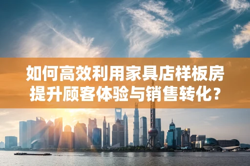 如何高效利用家具店样板房提升顾客体验与销售转化？