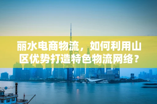 丽水电商物流，如何利用山区优势打造特色物流网络？