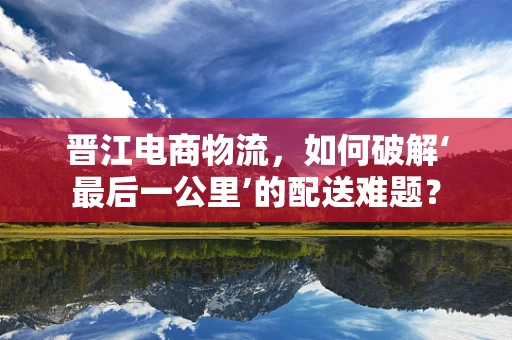 晋江电商物流，如何破解‘最后一公里’的配送难题？