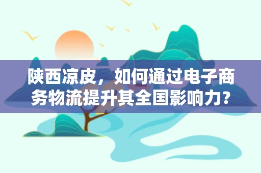 陕西凉皮，如何通过电子商务物流提升其全国影响力？
