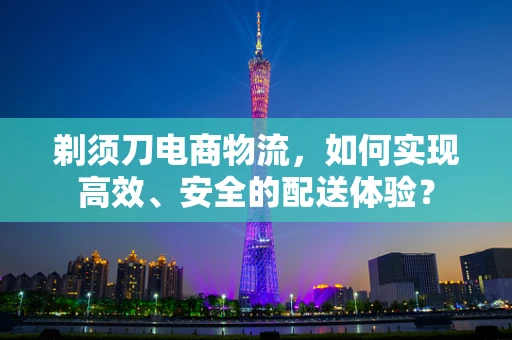 剃须刀电商物流，如何实现高效、安全的配送体验？