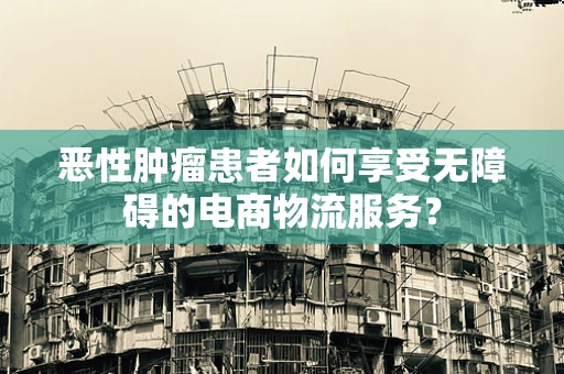 恶性肿瘤患者如何享受无障碍的电商物流服务？