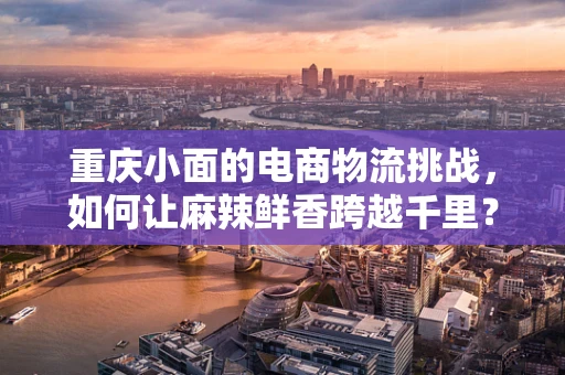 重庆小面的电商物流挑战，如何让麻辣鲜香跨越千里？