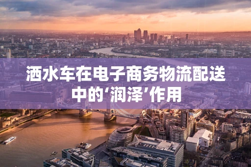洒水车在电子商务物流配送中的‘润泽’作用