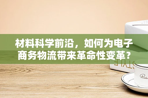 材料科学前沿，如何为电子商务物流带来革命性变革？