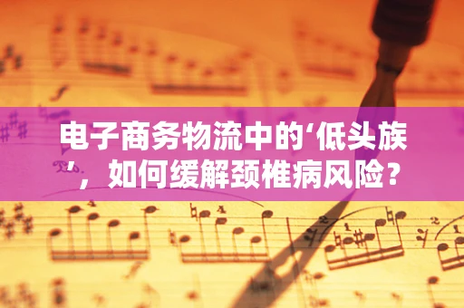 电子商务物流中的‘低头族’，如何缓解颈椎病风险？