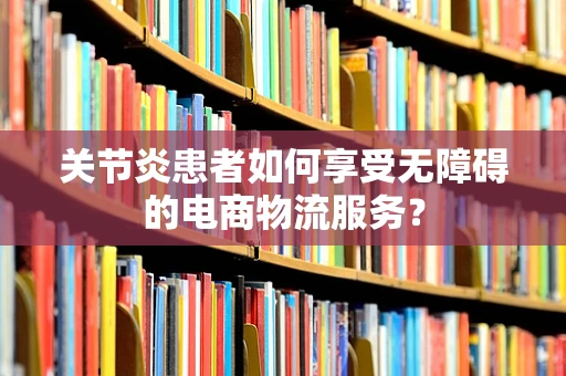 关节炎患者如何享受无障碍的电商物流服务？