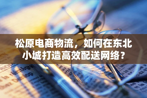 松原电商物流，如何在东北小城打造高效配送网络？