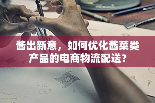 酱出新意，如何优化酱菜类产品的电商物流配送？