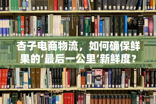 杏子电商物流，如何确保鲜果的‘最后一公里’新鲜度？