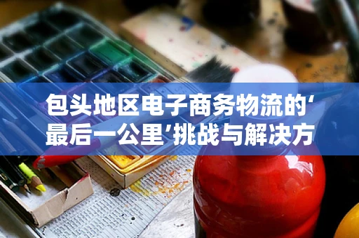 包头地区电子商务物流的‘最后一公里’挑战与解决方案