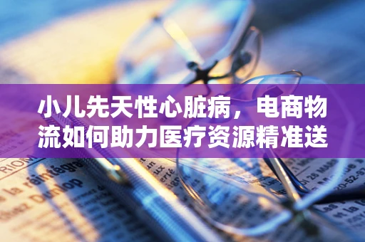 小儿先天性心脏病，电商物流如何助力医疗资源精准送达？