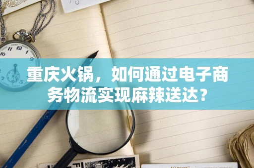 重庆火锅，如何通过电子商务物流实现麻辣送达？