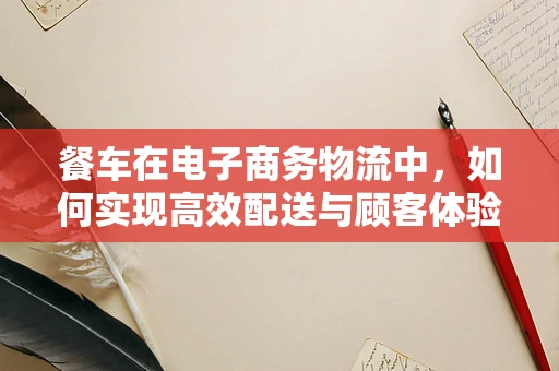 餐车在电子商务物流中，如何实现高效配送与顾客体验的双重提升？