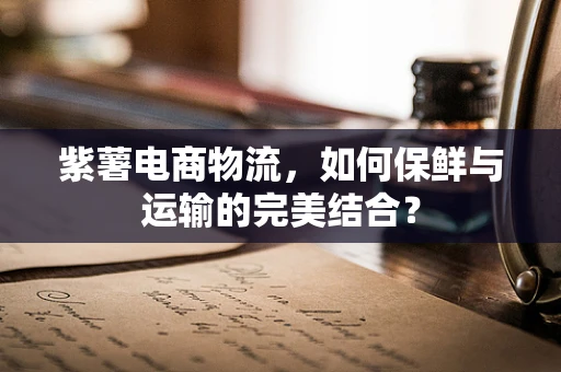 紫薯电商物流，如何保鲜与运输的完美结合？