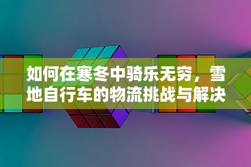 如何在寒冬中骑乐无穷，雪地自行车的物流挑战与解决方案