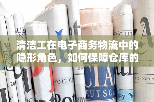 清洁工在电子商务物流中的隐形角色，如何保障仓库的‘隐形’效率？