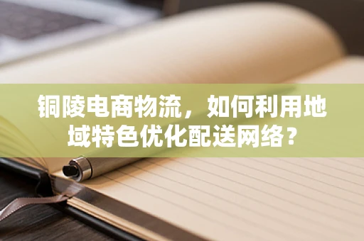 铜陵电商物流，如何利用地域特色优化配送网络？