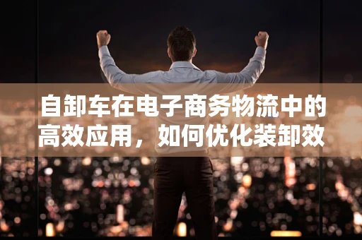 自卸车在电子商务物流中的高效应用，如何优化装卸效率？