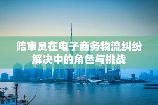 陪审员在电子商务物流纠纷解决中的角色与挑战