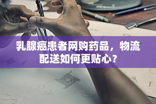 乳腺癌患者网购药品，物流配送如何更贴心？