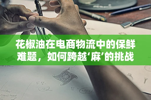 花椒油在电商物流中的保鲜难题，如何跨越‘麻’的挑战？