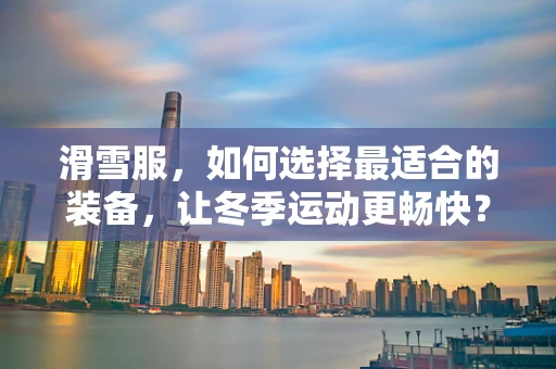 滑雪服，如何选择最适合的装备，让冬季运动更畅快？