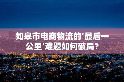 如皋市电商物流的‘最后一公里’难题如何破局？