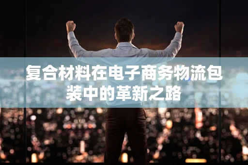 复合材料在电子商务物流包装中的革新之路