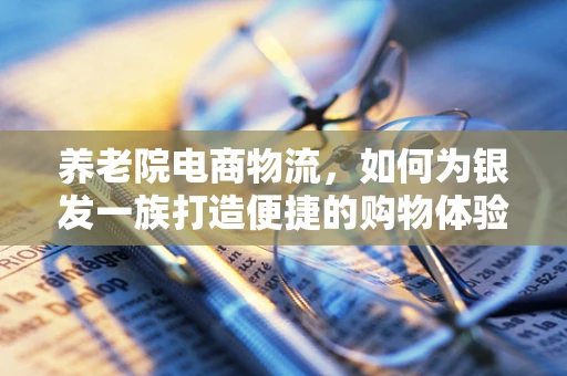 养老院电商物流，如何为银发一族打造便捷的购物体验？
