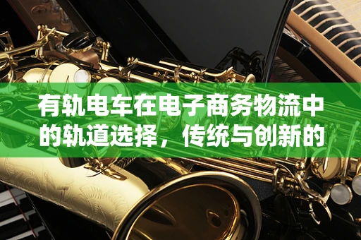 有轨电车在电子商务物流中的轨道选择，传统与创新的融合之路？