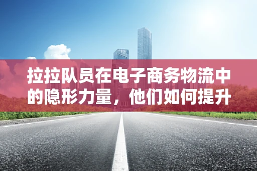 拉拉队员在电子商务物流中的隐形力量，他们如何提升配送效率？