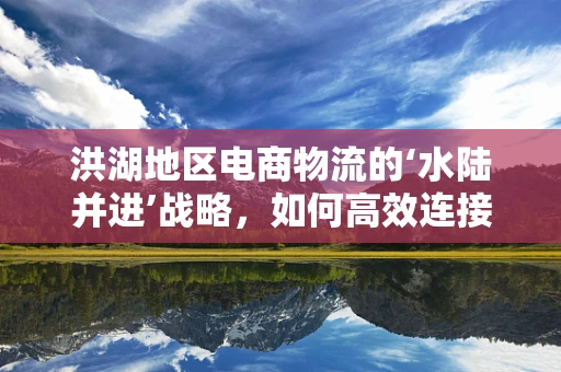 洪湖地区电商物流的‘水陆并进’战略，如何高效连接城乡？