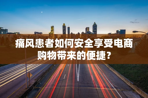 痛风患者如何安全享受电商购物带来的便捷？
