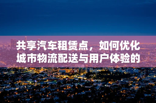 共享汽车租赁点，如何优化城市物流配送与用户体验的最后一公里？