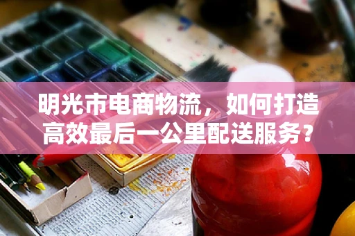 明光市电商物流，如何打造高效最后一公里配送服务？