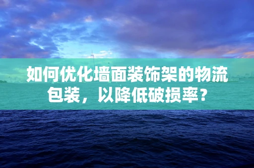 如何优化墙面装饰架的物流包装，以降低破损率？
