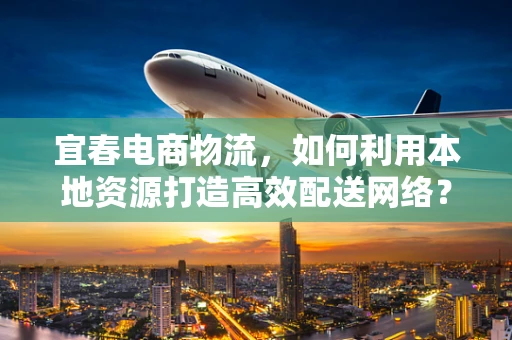 宜春电商物流，如何利用本地资源打造高效配送网络？
