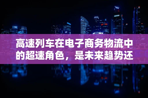 高速列车在电子商务物流中的超速角色，是未来趋势还是技术奇想？