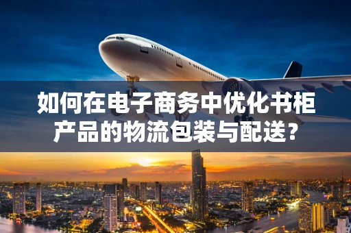 如何在电子商务中优化书柜产品的物流包装与配送？