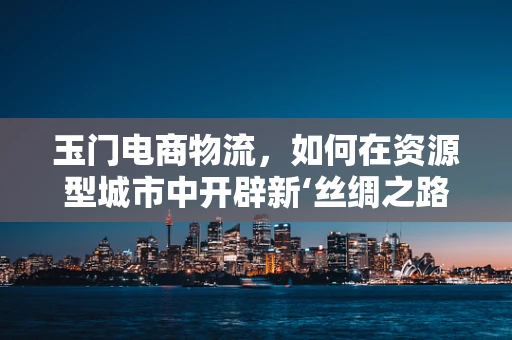 玉门电商物流，如何在资源型城市中开辟新‘丝绸之路’？