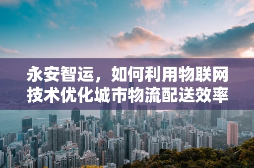 永安智运，如何利用物联网技术优化城市物流配送效率？