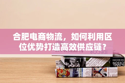 合肥电商物流，如何利用区位优势打造高效供应链？