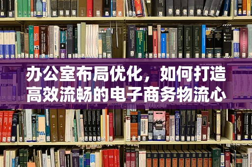 办公室布局优化，如何打造高效流畅的电子商务物流心脏？