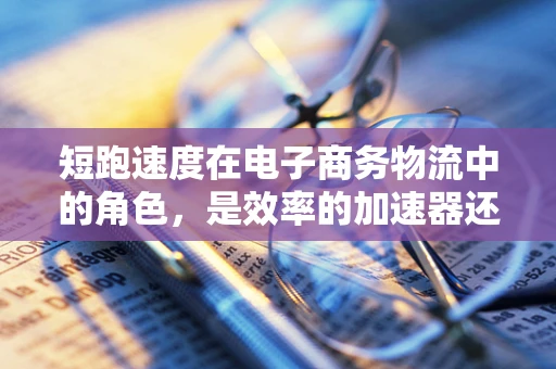 短跑速度在电子商务物流中的角色，是效率的加速器还是成本的陷阱？